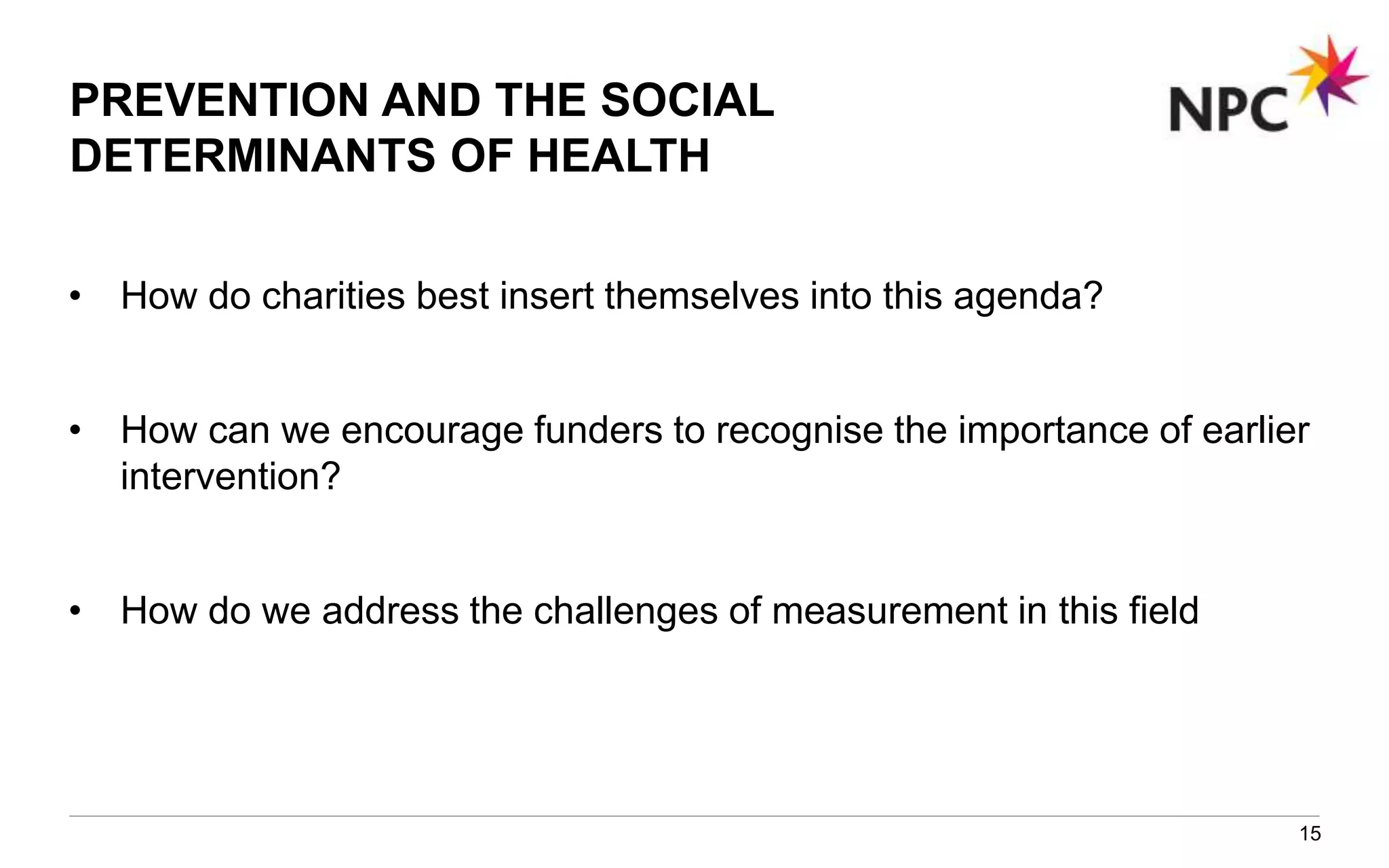 PREVENTION AND THE SOCIAL
DETERMINANTS OF HEALTH
• How do charities best insert themselves into this agenda?
• How can we encourage funders to recognise the importance of earlier
intervention?
• How do we address the challenges of measurement in this field
15
 