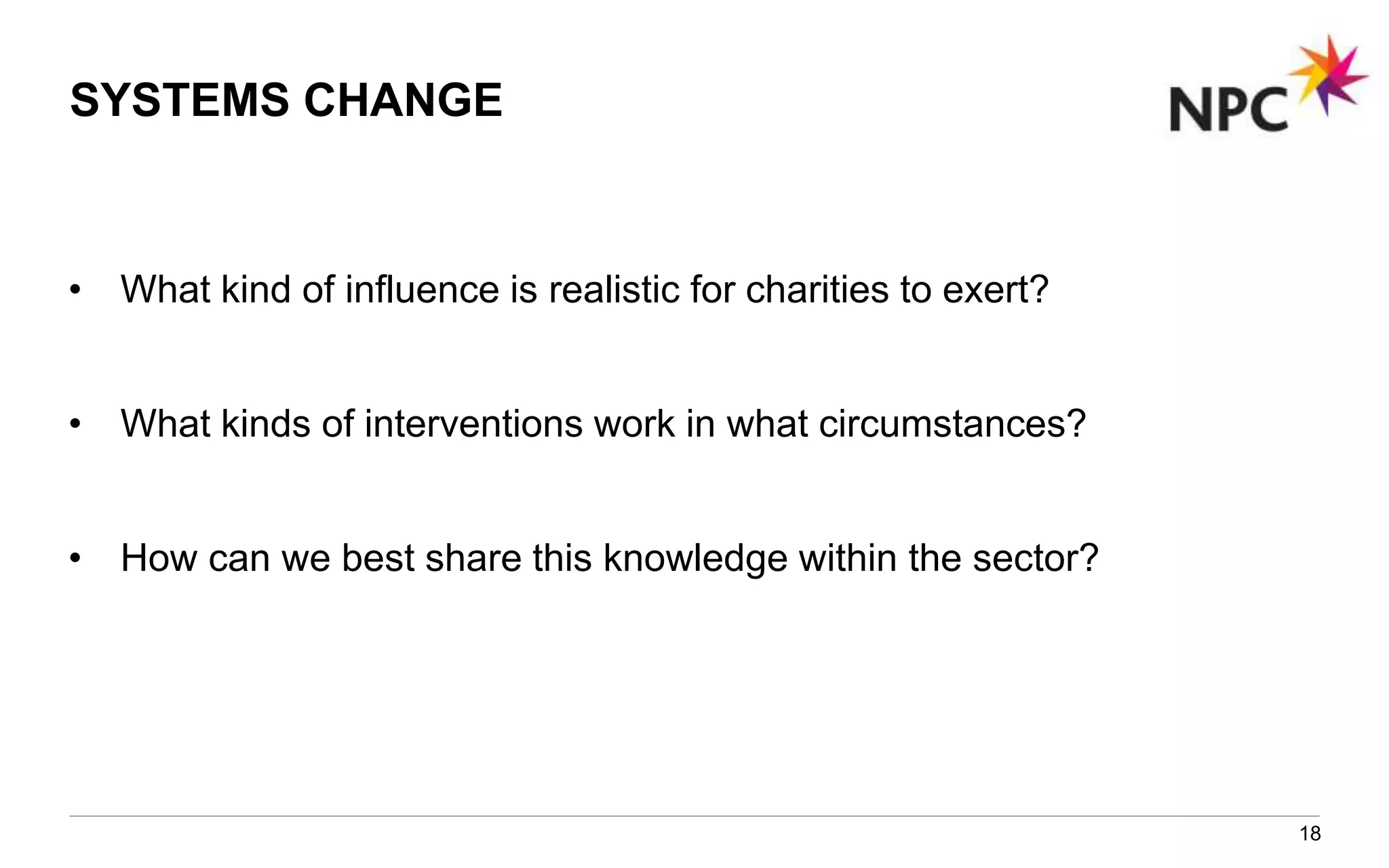 SYSTEMS CHANGE
• What kind of influence is realistic for charities to exert?
• What kinds of interventions work in what circumstances?
• How can we best share this knowledge within the sector?
18
 