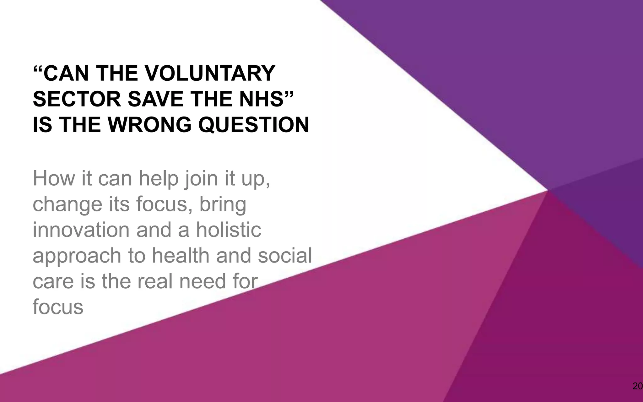 “CAN THE VOLUNTARY
SECTOR SAVE THE NHS”
IS THE WRONG QUESTION
How it can help join it up,
change its focus, bring
innovation and a holistic
approach to health and social
care is the real need for
focus
20
 