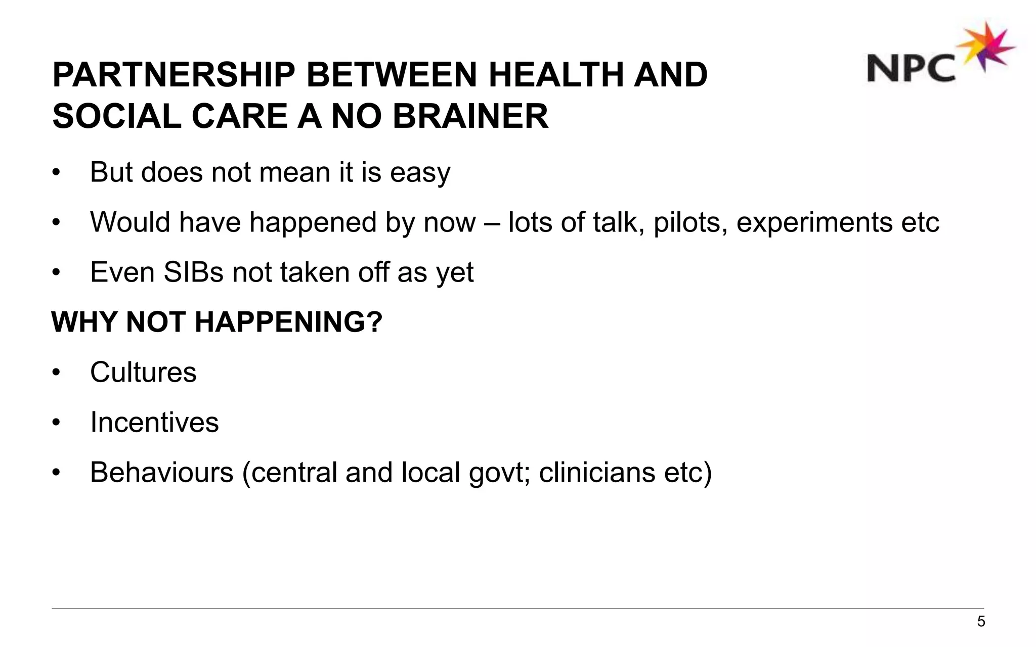 PARTNERSHIP BETWEEN HEALTH AND
SOCIAL CARE A NO BRAINER
• But does not mean it is easy
• Would have happened by now – lots of talk, pilots, experiments etc
• Even SIBs not taken off as yet
WHY NOT HAPPENING?
• Cultures
• Incentives
• Behaviours (central and local govt; clinicians etc)
5
 