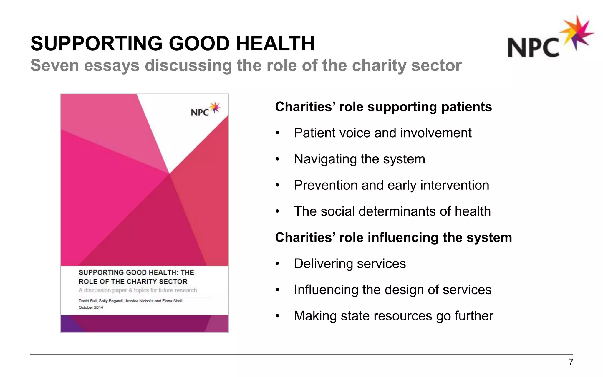 SUPPORTING GOOD HEALTH
7
Charities’ role supporting patients
• Patient voice and involvement
• Navigating the system
• Prevention and early intervention
• The social determinants of health
Charities’ role influencing the system
• Delivering services
• Influencing the design of services
• Making state resources go further
Seven essays discussing the role of the charity sector
 