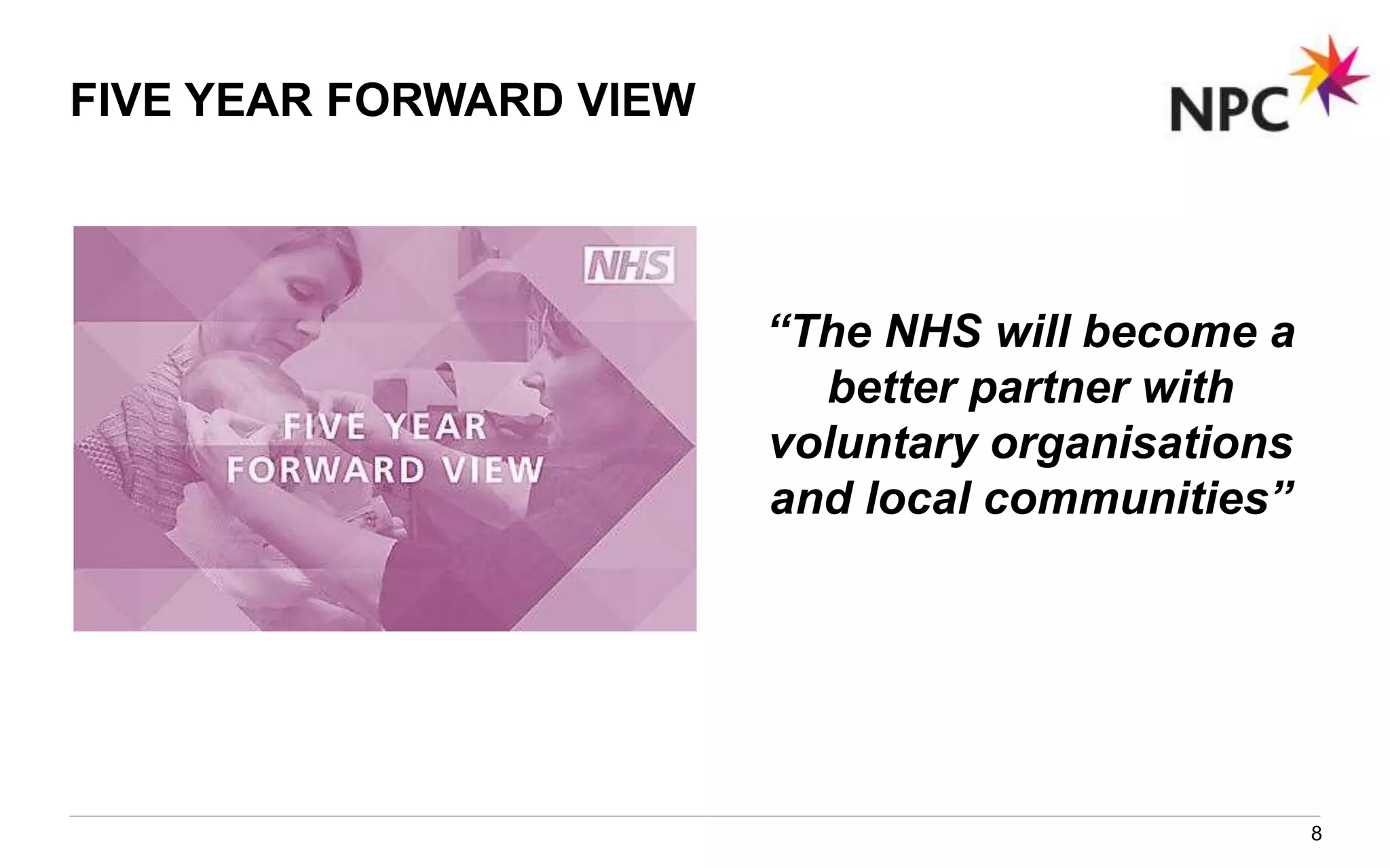 FIVE YEAR FORWARD VIEW
“The NHS will become a
better partner with
voluntary organisations
and local communities”
8
 