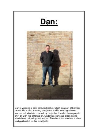 Dan:

Dan is wearing a dark coloured jacket, which is a sort of bomber
jacket. He is also wearing blue jeans and is wearing a brown
leather belt which is covered by his jacket. He also has a grey tshirt on with red lettering on. Under his jeans are black socks
which have colouring on the toes. The character also has a silver
and gold watch on his wrist (left).

 
