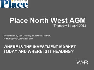 Presentation by Dan Crossley, Investment Partner,
WHR Property Consultants LLP
WHERE IS THE INVESTMENT MARKET
TODAY AND WHERE IS IT HEADING?’
Place North West AGM
Thursday 11 April 2013
 