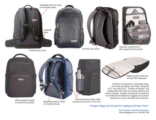 adjustable sternum strap
                          on shoulder straps




                              waistbelt
                              pads




                                                                                                            organizer compartment
                                                                   airmesh back panel                       with zippered mesh pocket
                molded back panel




                                                                                                                      laptop pocket opens flat
                                                                                                                      for fast TSA inspection

                                                                                                     Collection of backpacks, messenger bags,
                                                                                                    and cases for laptops and iPads. Designed
                                                                                               2011, launched 2012. Created all designs, and
                                                                                              collaborated with client on product planning and
                                                                                            pricing strategy. Designs incorporate construction
                                                                                            and material standards trom luggage and outdoor
                                                                                                  industries to ensure durability and protection.
water-resistant zippers                                    side powermesh water bottle
                              adjustable sternum strap   pockets zip flat when not in use
on small front pockets
                              on shoulder straps
                                                                             Project: Bags and Cases for Laptops & iPads, Part 1
                                                                                                            Dan Curtiss Industrial Designer
                                                                                                            decurtiss@gmail.com 303.669.1256
 