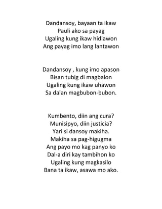 Dandansoy, bayaan ta ikaw
Pauli ako sa payag
Ugaling kung ikaw hidlawon
Ang payag imo lang lantawon
Dandansoy , kung imo apason
Bisan tubig di magbalon
Ugaling kung ikaw uhawon
Sa dalan magbubon-bubon.
Kumbento, diin ang cura?
Munisipyo, diin justicia?
Yari si dansoy makiha.
Makiha sa pag-higugma
Ang payo mo kag panyo ko
Dal-a diri kay tambihon ko
Ugaling kung magkasilo
Bana ta ikaw, asawa mo ako.
 