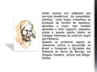 Ainda menina era adaptada aos
serviços domésticos da comunidade:
plantava como todos, trabalhava na
produção da farinha de mandioca,
aprendeu a caçar, mas também
aprendeu a lutar capoeira, empunhar
armas e quando adulta liderar as
falanges femininas do exército negro
dos Palmares.
Quando os primeiros negros se
rebelaram contra a escravidão no
Brasil e formaram o Quilombo dos
Palmares na Serra da Barriga, em
Alagoas, Dandara estava com Ganga-
Zumba.
 