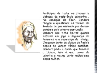 Participou de todos os ataques e
defesas da resistência palmarina .
Na condição de líder, Dandara
chegou a questionar os termos do
tratado de paz assinado por Ganga-
zumba e pelo governo português.
Dandara não tinha limites quando
estavam em jogo a segurança de
Palmares e a segurança de inimigo.
Chegando perto da cidade de Recife
depois de vencer várias batalhas,
Dandara pediu a Zumbi que tomasse
a cidade, isso é uma prova da
valentia e mesmo certo radicalismo
dessa mulher.
 