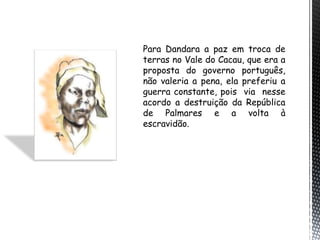 Para Dandara a paz em troca de
terras no Vale do Cacau, que era a
proposta do governo português,
não valeria a pena, ela preferiu a
guerra constante, pois via nesse
acordo a destruição da República
de Palmares e a volta à
escravidão.
 