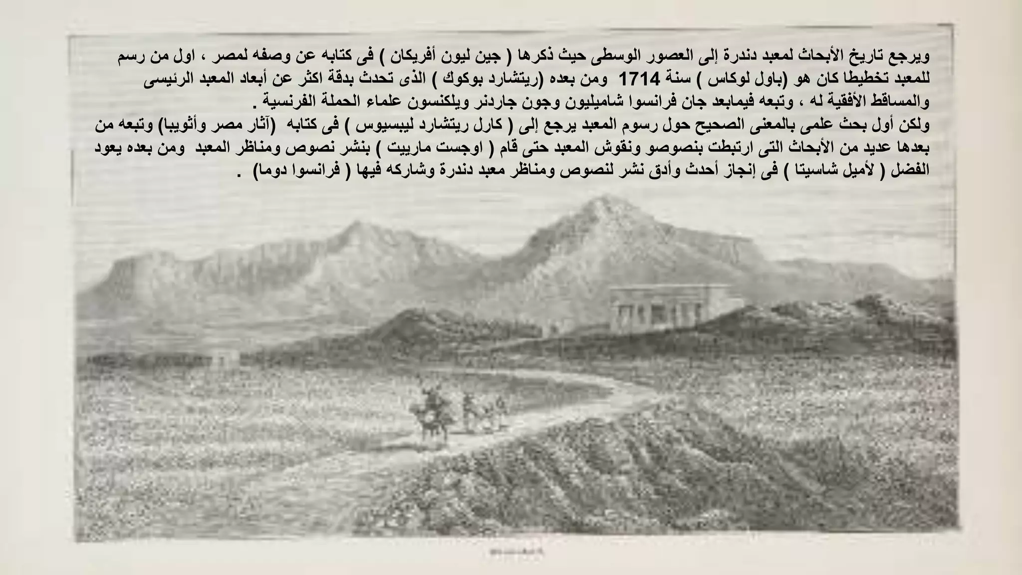 ‫ذكرها‬ ‫حيث‬ ‫الوسطى‬ ‫العصور‬ ‫إلى‬ ‫دندرة‬ ‫لمعبد‬ ‫األبحاث‬ ‫تاريخ‬ ‫ويرجع‬(‫أفريكان‬ ‫ليون‬ ‫جين‬)‫م‬ ‫اول‬ ، ‫لمصر‬ ‫وصفه‬ ‫عن‬ ‫كتابه‬ ‫فى‬‫رسم‬ ‫ن‬
‫هو‬ ‫كان‬ ‫تخطيطا‬ ‫للمعبد‬(‫لوكاس‬ ‫باول‬)‫سنة‬1714‫بعده‬ ‫ومن‬(‫بوكوك‬ ‫ريتشارد‬)‫الرئيسى‬ ‫المعبد‬ ‫أبعاد‬ ‫عن‬ ‫اكثر‬ ‫بدقة‬ ‫تحدث‬ ‫الذى‬
‫الفرنسية‬ ‫الحملة‬ ‫علماء‬ ‫ويلكنسون‬ ‫جاردنر‬ ‫وجون‬ ‫شاميليون‬ ‫فرانسوا‬ ‫جان‬ ‫فيمابعد‬ ‫وتبعه‬ ، ‫له‬ ‫األفقية‬ ‫والمساقط‬.
‫إلى‬ ‫يرجع‬ ‫المعبد‬ ‫رسوم‬ ‫حول‬ ‫الصحيح‬ ‫بالمعنى‬ ‫علمى‬ ‫بحث‬ ‫أول‬ ‫ولكن‬(‫ليبسيوس‬ ‫ريتشارد‬ ‫كارل‬)‫كتابه‬ ‫فى‬(‫وأثو‬ ‫مصر‬ ‫آثار‬‫يبا‬)‫من‬ ‫وتبعه‬
‫قام‬ ‫حتى‬ ‫المعبد‬ ‫ونقوش‬ ‫بنصوصو‬ ‫ارتبطت‬ ‫التى‬ ‫األبحاث‬ ‫من‬ ‫عديد‬ ‫بعدها‬(‫مارييت‬ ‫اوجست‬)‫وم‬ ‫المعبد‬ ‫ومناظر‬ ‫نصوص‬ ‫بنشر‬‫يعود‬ ‫بعده‬ ‫ن‬
‫الفضل‬(‫شاسيتا‬ ‫ألميل‬)‫فيها‬ ‫وشاركه‬ ‫دندرة‬ ‫معبد‬ ‫ومناظر‬ ‫لنصوص‬ ‫نشر‬ ‫وأدق‬ ‫أحدث‬ ‫إنجاز‬ ‫فى‬(‫دوما‬ ‫فرانسوا‬. )
 