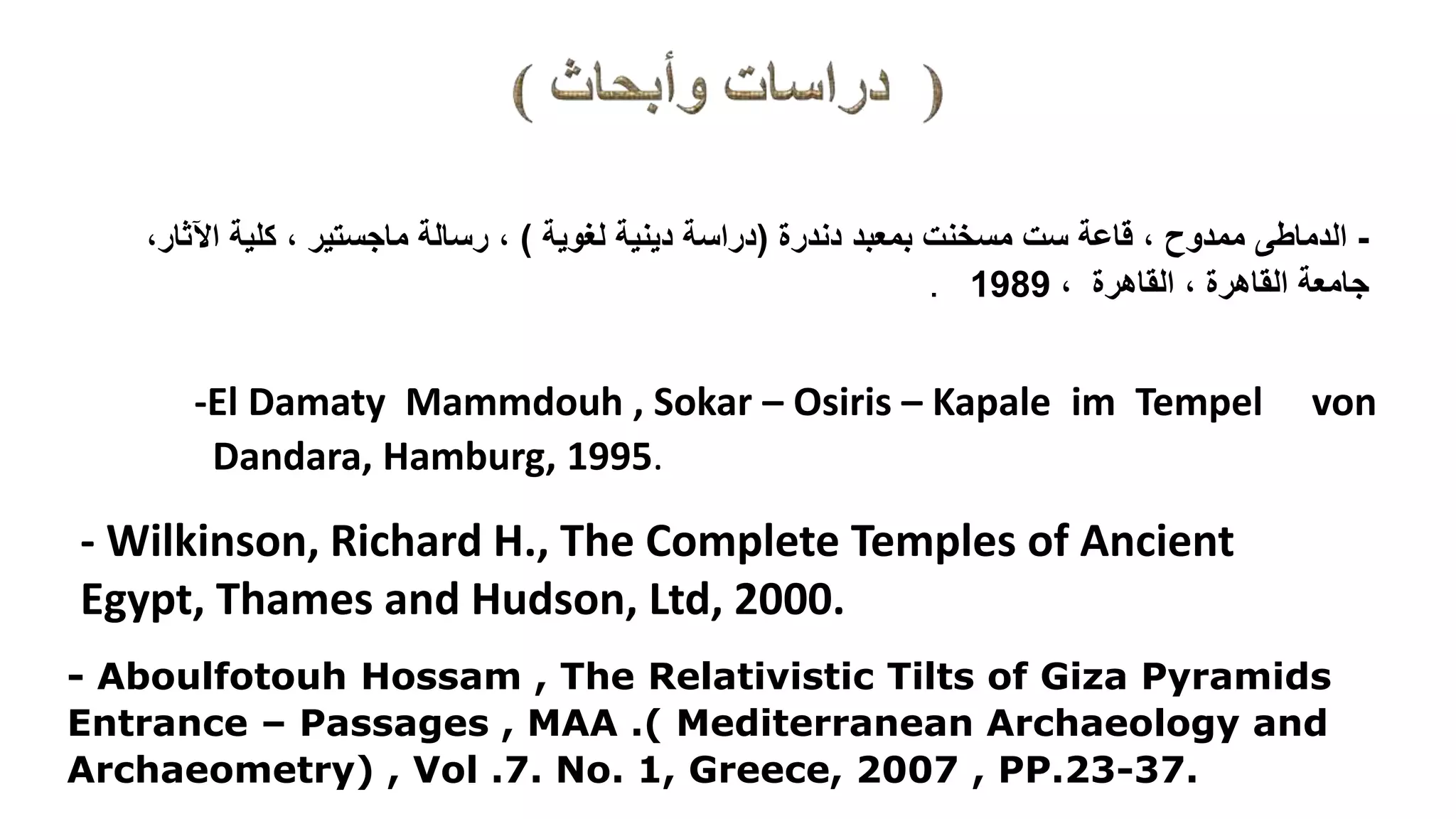 -‫الدماطى‬‫دندرة‬ ‫بمعبد‬ ‫مسخنت‬ ‫ست‬ ‫قاعة‬ ، ‫ممدوح‬(‫لغوية‬ ‫دينية‬ ‫دراسة‬)‫كلية‬ ، ‫ماجستير‬ ‫رسالة‬ ،‫اآلث‬‫ار‬،
، ‫القاهرة‬ ، ‫القاهرة‬ ‫جامعة‬1989.
-El Damaty Mammdouh , Sokar – Osiris – Kapale im Tempel von
Dandara, Hamburg, 1995.
- Wilkinson, Richard H., The Complete Temples of Ancient
Egypt, Thames and Hudson, Ltd, 2000.
- Aboulfotouh Hossam , The Relativistic Tilts of Giza Pyramids
Entrance – Passages , MAA .( Mediterranean Archaeology and
Archaeometry) , Vol .7. No. 1, Greece, 2007 , PP.23-37.
 