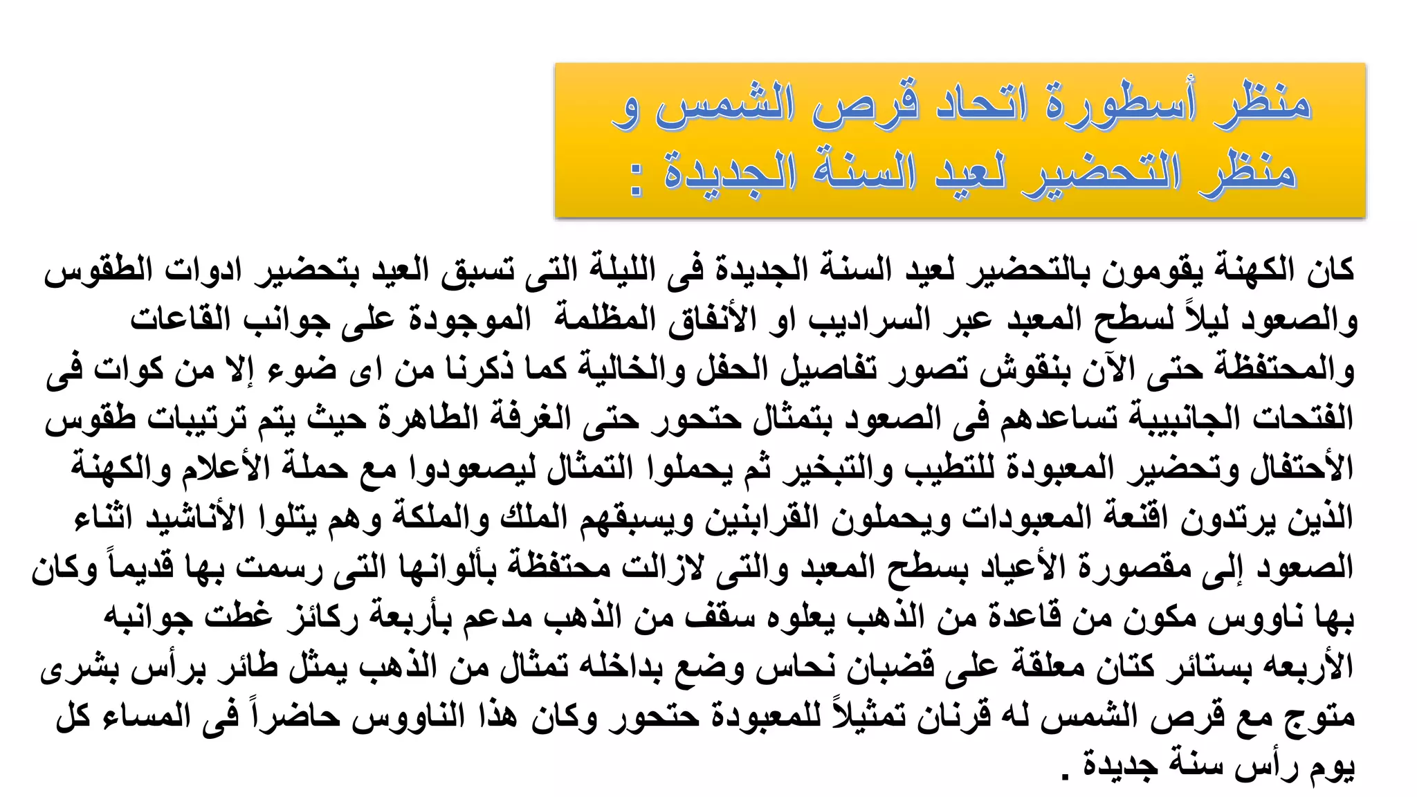‫بتحضي‬ ‫العيد‬ ‫تسبق‬ ‫التى‬ ‫الليلة‬ ‫فى‬ ‫الجديدة‬ ‫السنة‬ ‫لعيد‬ ‫بالتحضير‬ ‫يقومون‬ ‫الكهنة‬ ‫كان‬‫الطقوس‬ ‫ادوات‬ ‫ر‬
‫القاعات‬ ‫جوانب‬ ‫على‬ ‫الموجودة‬ ‫المظلمة‬ ‫األنفاق‬ ‫او‬ ‫السراديب‬ ‫عبر‬ ‫المعبد‬ ‫لسطح‬ ً‫ال‬‫لي‬ ‫والصعود‬
‫كو‬ ‫من‬ ‫إال‬ ‫ضوء‬ ‫اى‬ ‫من‬ ‫ذكرنا‬ ‫كما‬ ‫والخالية‬ ‫الحفل‬ ‫تفاصيل‬ ‫تصور‬ ‫بنقوش‬ ‫اآلن‬ ‫حتى‬ ‫والمحتفظة‬‫فى‬ ‫ات‬
‫ترت‬ ‫يتم‬ ‫حيث‬ ‫الطاهرة‬ ‫الغرفة‬ ‫حتى‬ ‫حتحور‬ ‫بتمثال‬ ‫الصعود‬ ‫فى‬ ‫تساعدهم‬ ‫الجانبيبة‬ ‫الفتحات‬‫طقوس‬ ‫يبات‬
‫األعال‬ ‫حملة‬ ‫مع‬ ‫ليصعودوا‬ ‫التمثال‬ ‫يحملوا‬ ‫ثم‬ ‫والتبخير‬ ‫للتطيب‬ ‫المعبودة‬ ‫وتحضير‬ ‫األحتفال‬‫والكهنة‬ ‫م‬
‫األناش‬ ‫يتلوا‬ ‫وهم‬ ‫والملكة‬ ‫الملك‬ ‫ويسبقهم‬ ‫القرابنين‬ ‫ويحملون‬ ‫المعبودات‬ ‫اقنعة‬ ‫يرتدون‬ ‫الذين‬‫اثناء‬ ‫يد‬
‫قد‬ ‫بها‬ ‫رسمت‬ ‫التى‬ ‫بألوانها‬ ‫محتفظة‬ ‫الزالت‬ ‫والتى‬ ‫المعبد‬ ‫بسطح‬ ‫األعياد‬ ‫مقصورة‬ ‫إلى‬ ‫الصعود‬‫وكان‬ ً‫ا‬‫يم‬
‫جوانبه‬ ‫غطت‬ ‫ركائز‬ ‫بأربعة‬ ‫مدعم‬ ‫الذهب‬ ‫من‬ ‫سقف‬ ‫يعلوه‬ ‫الذهب‬ ‫من‬ ‫قاعدة‬ ‫من‬ ‫مكون‬ ‫ناووس‬ ‫بها‬
‫برأس‬ ‫طائر‬ ‫يمثل‬ ‫الذهب‬ ‫من‬ ‫تمثال‬ ‫بداخله‬ ‫وضع‬ ‫نحاس‬ ‫قضبان‬ ‫على‬ ‫معلقة‬ ‫كتان‬ ‫بستائر‬ ‫األربعه‬‫بشرى‬
‫المس‬ ‫فى‬ ً‫ا‬‫حاضر‬ ‫الناووس‬ ‫هذا‬ ‫وكان‬ ‫حتحور‬ ‫للمعبودة‬ ً‫ال‬‫تمثي‬ ‫قرنان‬ ‫له‬ ‫الشمس‬ ‫قرص‬ ‫مع‬ ‫متوج‬‫كل‬ ‫اء‬
‫جديدة‬ ‫سنة‬ ‫رأس‬ ‫يوم‬.
 