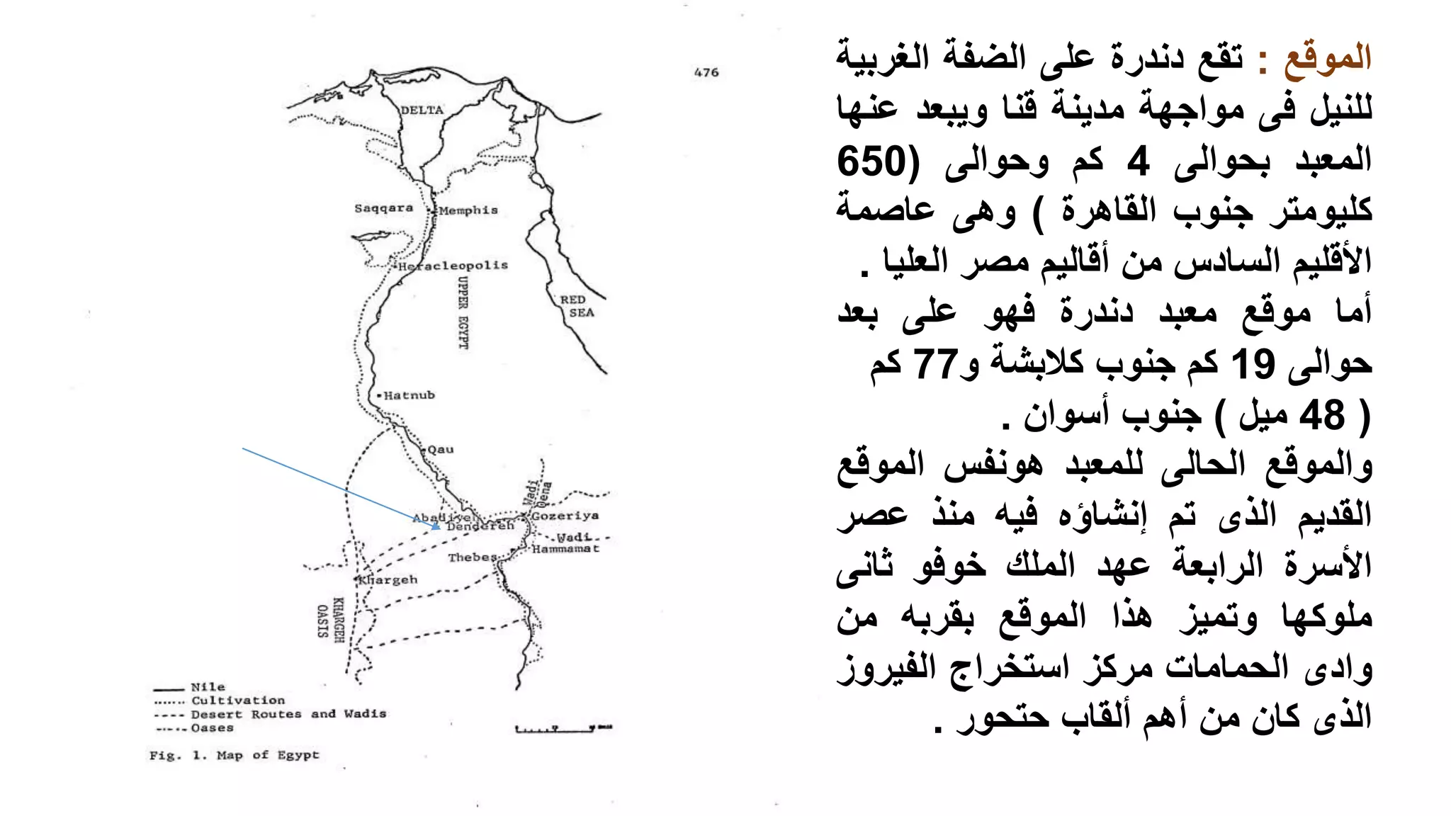 ‫الموقع‬:‫تقع‬‫دندرة‬‫على‬‫الضفة‬‫الغر‬‫بية‬
‫للنيل‬‫فى‬‫مواجهة‬‫مدينة‬‫قنا‬‫ويبعد‬‫ع‬‫نها‬
‫المعبد‬‫بحوالى‬4‫كم‬‫وحوالى‬(650
‫كليومتر‬‫جنوب‬‫القاهرة‬)‫وهى‬‫عاصمة‬
‫األقليم‬‫السادس‬‫من‬‫أقاليم‬‫مصر‬‫العل‬‫يا‬.
‫أما‬‫موقع‬‫معبد‬‫دندرة‬‫فهو‬‫على‬‫بعد‬
‫حوالى‬19‫كم‬‫جنوب‬‫كالبشة‬‫و‬77‫كم‬
(48‫ميل‬)‫جنوب‬‫أسوان‬.
‫والموقع‬‫الحالى‬‫للمعبد‬‫هونفس‬‫الموق‬‫ع‬
‫القديم‬‫الذى‬‫تم‬‫إنشاؤه‬‫فيه‬‫منذ‬‫عصر‬
‫األسرة‬‫الرابعة‬‫عهد‬‫الملك‬‫خوفو‬‫ثانى‬
‫ملوكها‬‫وتميز‬‫هذا‬‫الموقع‬‫بقربه‬‫من‬
‫وادى‬‫الحمامات‬‫مركز‬‫استخراج‬‫الفيروز‬
‫الذى‬‫كان‬‫من‬‫أهم‬‫ألقاب‬‫حتحور‬.
 