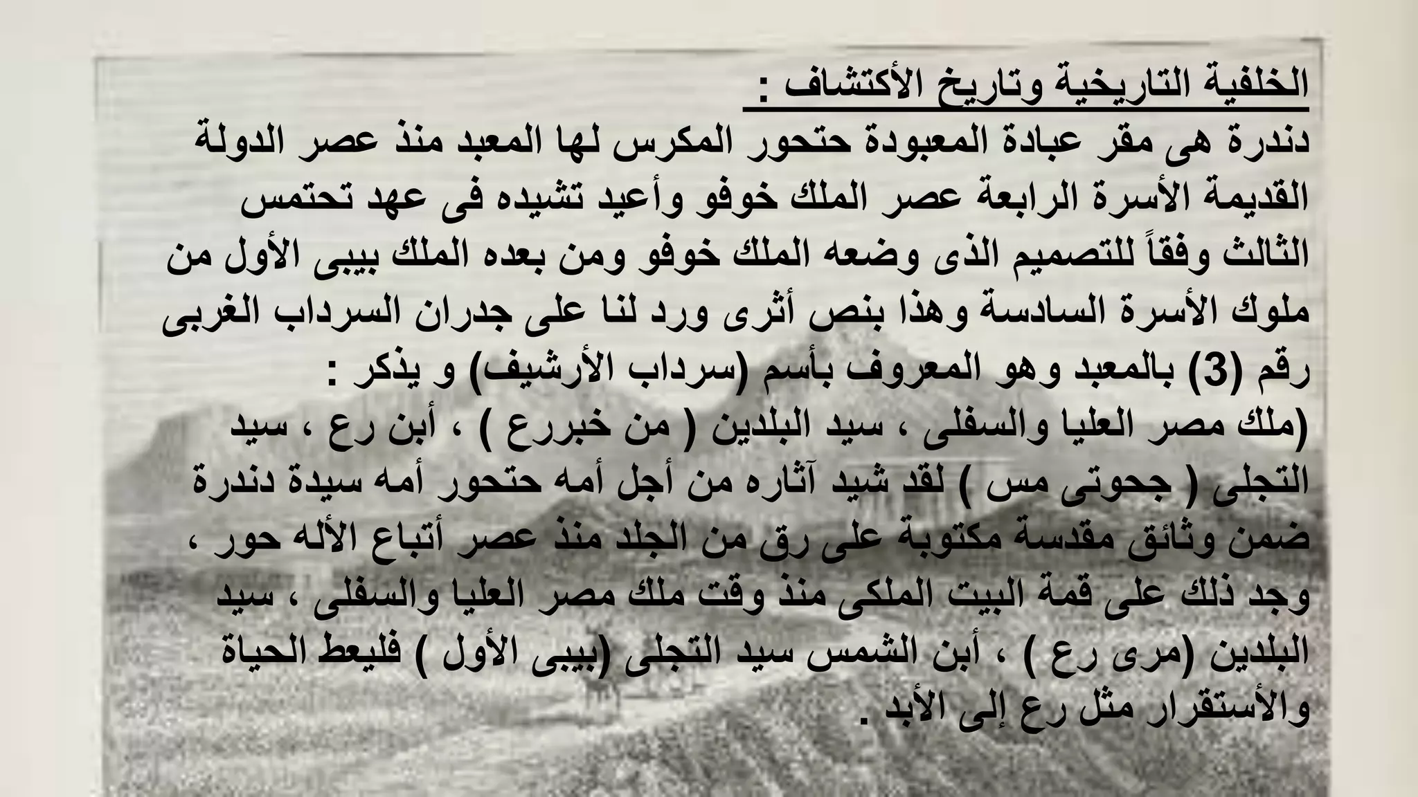 ‫األكتشاف‬ ‫وتاريخ‬ ‫التاريخية‬ ‫الخلفية‬:
‫الدولة‬ ‫عصر‬ ‫منذ‬ ‫المعبد‬ ‫لها‬ ‫المكرس‬ ‫حتحور‬ ‫المعبودة‬ ‫عبادة‬ ‫مقر‬ ‫هى‬ ‫دندرة‬
‫تحتم‬ ‫عهد‬ ‫فى‬ ‫تشيده‬ ‫وأعيد‬ ‫خوفو‬ ‫الملك‬ ‫عصر‬ ‫الرابعة‬ ‫األسرة‬ ‫القديمة‬‫س‬
‫بيب‬ ‫الملك‬ ‫بعده‬ ‫ومن‬ ‫خوفو‬ ‫الملك‬ ‫وضعه‬ ‫الذى‬ ‫للتصميم‬ ً‫ا‬‫وفق‬ ‫الثالث‬‫من‬ ‫األول‬ ‫ى‬
‫الغر‬ ‫السرداب‬ ‫جدران‬ ‫على‬ ‫لنا‬ ‫ورد‬ ‫أثرى‬ ‫بنص‬ ‫وهذا‬ ‫السادسة‬ ‫األسرة‬ ‫ملوك‬‫بى‬
‫رقم‬(3)‫بأسم‬ ‫المعروف‬ ‫وهو‬ ‫بالمعبد‬(‫األرشيف‬ ‫سرداب‬)‫يذكر‬ ‫و‬:
(‫البلدين‬ ‫سيد‬ ، ‫والسفلى‬ ‫العليا‬ ‫مصر‬ ‫ملك‬(‫خبررع‬ ‫من‬)‫س‬ ، ‫رع‬ ‫أبن‬ ،‫يد‬
‫التجلى‬(‫مس‬ ‫جحوتى‬)‫دندر‬ ‫سيدة‬ ‫أمه‬ ‫حتحور‬ ‫أمه‬ ‫أجل‬ ‫من‬ ‫آثاره‬ ‫شيد‬ ‫لقد‬‫ة‬
‫حو‬ ‫األله‬ ‫أتباع‬ ‫عصر‬ ‫منذ‬ ‫الجلد‬ ‫من‬ ‫رق‬ ‫على‬ ‫مكتوبة‬ ‫مقدسة‬ ‫وثائق‬ ‫ضمن‬، ‫ر‬
‫س‬ ، ‫والسفلى‬ ‫العليا‬ ‫مصر‬ ‫ملك‬ ‫وقت‬ ‫منذ‬ ‫الملكى‬ ‫البيت‬ ‫قمة‬ ‫على‬ ‫ذلك‬ ‫وجد‬‫يد‬
‫البلدين‬(‫رع‬ ‫مرى‬)‫التجلى‬ ‫سيد‬ ‫الشمس‬ ‫أبن‬ ،(‫األول‬ ‫بيبى‬)‫ا‬ ‫فليعط‬‫لحياة‬
‫األبد‬ ‫إلى‬ ‫رع‬ ‫مثل‬ ‫واألستقرار‬.
 