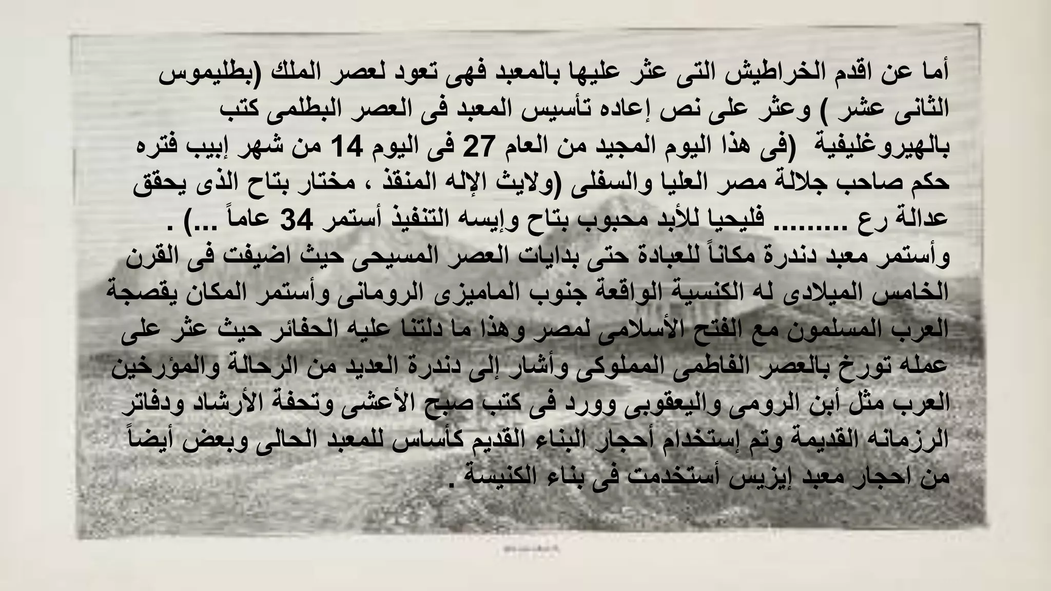 ‫الملك‬ ‫لعصر‬ ‫تعود‬ ‫فهى‬ ‫بالمعبد‬ ‫عليها‬ ‫عثر‬ ‫التى‬ ‫الخراطيش‬ ‫اقدم‬ ‫عن‬ ‫أما‬(‫بطليمو‬‫س‬
‫عشر‬ ‫الثانى‬)‫كتب‬ ‫البطلمى‬ ‫العصر‬ ‫فى‬ ‫المعبد‬ ‫تأسيس‬ ‫إعاده‬ ‫نص‬ ‫على‬ ‫وعثر‬
‫بالهيروغليفية‬(‫العام‬ ‫من‬ ‫المجيد‬ ‫اليوم‬ ‫هذا‬ ‫فى‬27‫اليوم‬ ‫فى‬14‫فتره‬ ‫إبيب‬ ‫شهر‬ ‫من‬
‫والسفلى‬ ‫العليا‬ ‫مصر‬ ‫جاللة‬ ‫صاحب‬ ‫حكم‬(‫ي‬ ‫الذى‬ ‫بتاح‬ ‫مختار‬ ، ‫المنقذ‬ ‫اإلله‬ ‫واليث‬‫حقق‬
‫رع‬ ‫عدالة‬.........‫أستمر‬ ‫التنفيذ‬ ‫وإيسه‬ ‫بتاح‬ ‫محبوب‬ ‫لألبد‬ ‫فليحيا‬34ً‫ا‬‫عام‬. )...
‫اضيفت‬ ‫حيث‬ ‫المسيحى‬ ‫العصر‬ ‫بدايات‬ ‫حتى‬ ‫للعبادة‬ ً‫ا‬‫مكان‬ ‫دندرة‬ ‫معبد‬ ‫وأستمر‬‫القرن‬ ‫فى‬
‫يق‬ ‫المكان‬ ‫وأستمر‬ ‫الرومانى‬ ‫الماميزى‬ ‫جنوب‬ ‫الواقعة‬ ‫الكنسية‬ ‫له‬ ‫الميالدى‬ ‫الخامس‬‫صجة‬
‫عث‬ ‫حيث‬ ‫الحفائر‬ ‫عليه‬ ‫دلتنا‬ ‫ما‬ ‫وهذا‬ ‫لمصر‬ ‫األسالمى‬ ‫الفتح‬ ‫مع‬ ‫المسلمون‬ ‫العرب‬‫على‬ ‫ر‬
‫والمؤرخ‬ ‫الرحالة‬ ‫من‬ ‫العديد‬ ‫دندرة‬ ‫إلى‬ ‫وأشار‬ ‫المملوكى‬ ‫الفاطمى‬ ‫بالعصر‬ ‫تورخ‬ ‫عمله‬‫ين‬
‫األرشاد‬ ‫وتحفة‬ ‫األعشى‬ ‫صبح‬ ‫كتب‬ ‫فى‬ ‫وورد‬ ‫واليعقوبى‬ ‫الرومى‬ ‫أبن‬ ‫مثل‬ ‫العرب‬‫ودفاتر‬
‫وبعض‬ ‫الحالى‬ ‫للمعبد‬ ‫كأساس‬ ‫القديم‬ ‫البناء‬ ‫أحجار‬ ‫إستخدام‬ ‫وتم‬ ‫القديمة‬ ‫الرزمانه‬ً‫ا‬‫أيض‬
‫الكنيسة‬ ‫بناء‬ ‫فى‬ ‫أستخدمت‬ ‫إيزيس‬ ‫معبد‬ ‫احجار‬ ‫من‬.
 
