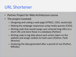 URL Shortener
• Partner Project for Web Architecture course
• The project involved:
   – Designing and coding a web page (HTML5, CSS3, JavaScript)
   – Making the webpage responsive using media queries (CSS3)
   – Writing code that would assign user-entered long URLs to a
     short URL and store these in a database (Python)
   – Writing code to log data about each action taken on the
     website and assign cookies to track users (Python, Flask
     libraries)
   – Analyzing the data generated after a period of use (Python,
     MRJobs)
 