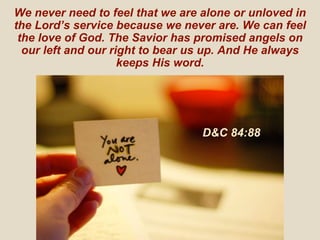 We never need to feel that we are alone or unloved in
the Lord’s service because we never are. We can feel
the love of God. The Savior has promised angels on
our left and our right to bear us up. And He always
keeps His word.
D&C 84:88
 