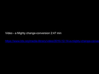 Video - a Mighty change-conversion 2:47 min
https://www.lds.org/media-library/video/2010-12-14-a-mighty-change-conver
 