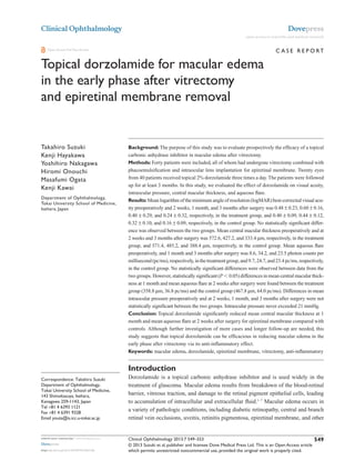 © 2013 Suzuki et al, publisher and licensee Dove Medical Press Ltd. This is an Open Access article
which permits unrestricted noncommercial use, provided the original work is properly cited.
Clinical Ophthalmology 2013:7 549–553
Clinical Ophthalmology
Topical dorzolamide for macular edema
in the early phase after vitrectomy
and epiretinal membrane removal
Takahiro Suzuki
Kenji Hayakawa
Yoshihiro Nakagawa
Hiromi Onouchi
Masafumi Ogata
Kenji Kawai
Department of Ophthalmology,
Tokai University School of Medicine,
Isehara, Japan
Correspondence: Takahiro Suzuki
Department of Ophthalmology,
Tokai University School of Medicine,
143 Shimokasuya, Isehara,
Kanagawa 259-1143, Japan
Tel +81 4 6393 1121
Fax +81 4 6391 9328
Email youta@is.icc.u-tokai.ac.jp
Background: The purpose of this study was to evaluate prospectively the efficacy of a topical
carbonic anhydrase inhibitor in macular edema after vitrectomy.
Methods: Forty patients were included, all of whom had undergone vitrectomy combined with
phacoemulsification and intraocular lens implantation for epiretinal membrane. Twenty eyes
from 40 patients received topical 2% dorzolamide three times a day.The patients were followed
up for at least 3 months. In this study, we evaluated the effect of dorzolamide on visual acuity,
intraocular pressure, central macular thickness, and aqueous flare.
Results: Mean logarithm of the minimum angle of resolution (logMAR) best-corrected visual acu-
ity preoperatively and 2 weeks, 1 month, and 3 months after surgery was 0.48 ± 0.23, 0.60 ± 0.16,
0.40 ± 0.29, and 0.24 ± 0.32, respectively, in the treatment group, and 0.40 ± 0.09, 0.44 ± 0.12,
0.32 ± 0.10, and 0.16 ± 0.09, respectively, in the control group. No statistically significant differ-
ence was observed between the two groups. Mean central macular thickness preoperatively and at
2 weeks and 3 months after surgery was 572.6, 427.2, and 333.4 µm, respectively, in the treatment
group, and 571.4, 485.2, and 388.4 µm, respectively, in the control group. Mean aqueous flare
preoperatively, and 1 month and 3 months after surgery was 8.6, 34.2, and 23.5 photon counts per
millisecond(pc/ms),respectively,inthetreatmentgroup,and9.7,24.7,and23.4pc/ms,respectively,
in the control group. No statistically significant differences were observed between data from the
two groups. However, statistically significant (P , 0.05) differences in mean central macular thick-
ness at 1 month and mean aqueous flare at 2 weeks after surgery were found between the treatment
group (358.8 µm, 36.8 pc/ms) and the control group (467.8 µm, 64.0 pc/ms). Differences in mean
intraocular pressure preoperatively and at 2 weeks, 1 month, and 3 months after surgery were not
statistically significant between the two groups. Intraocular pressure never exceeded 21 mmHg.
Conclusion: Topical dorzolamide significantly reduced mean central macular thickness at 1
month and mean aqueous flare at 2 weeks after surgery for epiretinal membrane compared with
controls. Although further investigation of more cases and longer follow-up are needed, this
study suggests that topical dorzolamide can be efficacious in reducing macular edema in the
early phase after vitrectomy via its anti-inflammatory effect.
Keywords: macular edema, dorzolamide, epiretinal membrane, vitrectomy, anti-inflammatory
Introduction
Dorzolamide is a topical carbonic anhydrase inhibitor and is used widely in the
treatment of glaucoma. Macular edema results from breakdown of the blood-retinal
barrier, vitreous traction, and damage to the retinal pigment epithelial cells, leading
to accumulation of intracellular and extracellular fluid.1–7
Macular edema occurs in
a variety of pathologic conditions, including diabetic retinopathy, central and branch
retinal vein occlusions, uveitis, retinitis pigmentosa, epiretinal membrane, and other
Dovepress
submit your manuscript | www.dovepress.com
Dovepress
549
C ase R eport
open access to scientific and medical research
Open Access Full Text Article
http://dx.doi.org/10.2147/OPTH.S42188
Number of times this article has been viewed
This article was published in the following Dove Press journal:
Clinical Ophthalmology
18 April 2013
 
