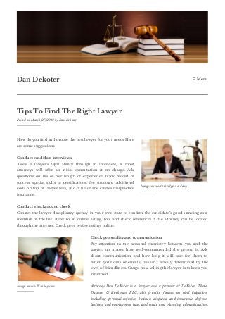 Tips To Find The Right Lawyer
Posted on March 27, 2018 by Dan Dekoter
How do you nd and choose the best lawyer for your needs Here
are some suggestions:
Conduct candidate interviews
Assess a lawyer’s legal ability through an interview, as most
attorneys will o er an initial consultation at no charge. Ask
questions on his or her length of experience, track record of
success, special skills or certi cations, fee structure, additional
costs on top of lawyer fees, and if he or she carries malpractice
insurance.
Conduct a background check
Contact the lawyer disciplinary agency in your own state to con rm the candidate’s good standing as a
member of the bar. Refer to an online listing, too, and check references if the attorney can be located
through the internet. Check peer review ratings online.
Check personality and communication
Pay attention to the personal chemistry between you and the
lawyer, no matter how well-recommended the person is. Ask
about communication and how long it will take for them to
return your calls or emails; this isn’t readily determined by the
level of friendliness. Gauge how willing the lawyer is to keep you
informed.
Attorney Dan DeKoter is a lawyer and a partner at DeKoter, Thole,
Dawson & Rockman, PLC. His practice focuses on civil litigation,
including personal injuries, business disputes, and insurance defense;
business and employment law, and estate and planning administration.
Dan Dekoter ☰ Menu
Image source: Oxbridge Academy
Image source: Pixabay.com
 