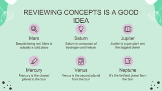 REVIEWING CONCEPTS IS A GOOD
IDEA
Mercury
Mercury is the closest
planet to the Sun
Neptune
It’s the farthest planet from
the Sun
Venus
Venus is the second planet
from the Sun
Mars
Despite being red, Mars is
actually a cold place
Jupiter
Jupiter is a gas giant and
the biggest planet
Saturn
Saturn is composed of
hydrogen and helium
 