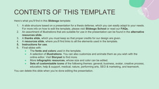 CONTENTS OF THIS TEMPLATE
Here’s what you’ll find in this ݺߣsgo template:
1. A slide structure based on a presentation for a thesis defense, which you can easily adapt to your needs.
For more info on how to edit the template, please visit ݺߣsgo School or read our FAQs.
2. An assortment of illustrations that are suitable for use in the presentation can be found in the alternative
resources slide.
3. A thanks slide, which you must keep so that proper credits for our design are given.
4. A resources slide, where you’ll find links to all the elements used in the template.
5. Instructions for use.
6. Final slides with:
● The fonts and colors used in the template.
● A selection of illustrations. You can also customize and animate them as you wish with the
online editor. Visit Storyset to find more.
● More infographic resources, whose size and color can be edited.
● Sets of customizable icons of the following themes: general, business, avatar, creative process,
education, help & support, medical, nature, performing arts, SEO & marketing, and teamwork.
You can delete this slide when you’re done editing the presentation.
 