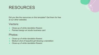 RESOURCES
Did you like the resources on this template? Get them for free
at our other websites
Vectors:
● Close-up of white dandelion flowers
● Painted design art studio business card
Photos:
● Close-up of white dandelion flowers
● Medium shot of beautiful girl blowing a dandelion
● Close-up of white dandelion flowers
 