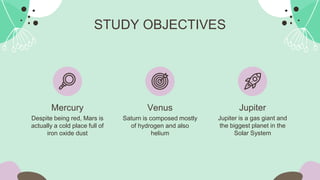 Mercury
Despite being red, Mars is
actually a cold place full of
iron oxide dust
Jupiter
Jupiter is a gas giant and
the biggest planet in the
Solar System
STUDY OBJECTIVES
Venus
Saturn is composed mostly
of hydrogen and also
helium
 