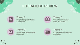 Theory 1
Despite being red, Mars is
a cold place
Theory 3
Venus has a beautiful
name, but it’s hot
LITERATURE REVIEW
Theory 2
Jupiter is the biggest planet
of them all
Theory 4
It’s composed of hydrogen
and helium
 