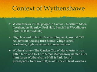 Context of Wythenshawe
 Wythenshawe 75,000 people in 6 areas – Northern Moor,
Northenden, Baguley, Peel Hall, Benchill & Woodhouse
Park (14,000 residents)
 High levels of ill health & unemployment, around 55%
residents in housing trust homes, 2 high school
academies, high investment in regeneration
 Wythenshawe – The Garden City of Manchester – was
gifted farmland by Lord Simon (Simonsway named after
him), large Wythenshawe Hall & Park, lots of
greenspaces, trees over 60 yrs old, ancient fruit varieties
 