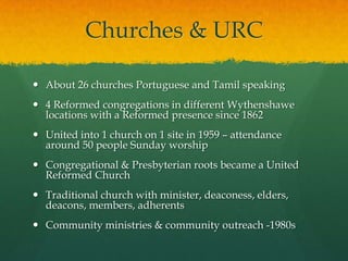 Churches & URC
 About 26 churches Portuguese and Tamil speaking
 4 Reformed congregations in different Wythenshawe
locations with a Reformed presence since 1862
 United into 1 church on 1 site in 1959 – attendance
around 50 people Sunday worship
 Congregational & Presbyterian roots became a United
Reformed Church
 Traditional church with minister, deaconess, elders,
deacons, members, adherents
 Community ministries & community outreach -1980s
 
