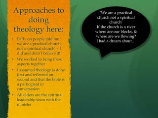 Approaches to
doing
theology here:
• Early on people told me ‘
we are a practical church
not a spiritual church’ – I
did and didn’t believe it!
• We worked to bring these
aspects together
• I assumed theology is done
first and reflected on
second and that the bible is
a participant in
conversation
• All elders are the spiritual
leadership team with the
minister
‘We are a practical
church not a spiritual
church’
If the church is a river
where are our blocks, &
where are we flowing?
I had a dream about…
 