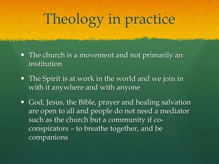 Theology in practice
 The church is a movement and not primarily an
institution
 The Spirit is at work in the world and we join in
with it anywhere and with anyone
 God, Jesus, the Bible, prayer and healing salvation
are open to all and people do not need a mediator
such as the church but a community if co-
conspirators – to breathe together, and be
companions
 