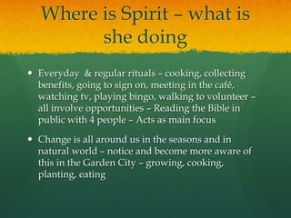 Where is Spirit – what is
she doing
 Everyday & regular rituals – cooking, collecting
benefits, going to sign on, meeting in the café,
watching tv, playing bingo, walking to volunteer –
all involve opportunities – Reading the Bible in
public with 4 people – Acts as main focus
 Change is all around us in the seasons and in
natural world – notice and become more aware of
this in the Garden City – growing, cooking,
planting, eating
 