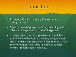 Transition
 1 congregation to 3 congregations or more –
through streams
 2 year process of prayer, waiting, dreaming with
bible and interpretation, trust and expectancy
 4 images: river, bread, apple tree and dandelion –
presented 2 to the Sunday morning congregation
and 2 in many conversations (elders tried to have 5-
10 conversations each about them over several
months) & dandelion stood out…
 