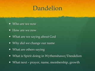 Dandelion
 Who are we now
 How are we now
 What are we saying about God
 Why did we change our name
 What are others saying
 What is Spirit doing in Wythenshawe/Dandelion
 What next – prayer, name, membership, growth
 