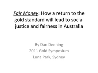 Fair Money: How a return to the
gold standard will lead to social
 justice and fairness in Australia


          By Dan Denning
       2011 Gold Symposium
         Luna Park, Sydney
 