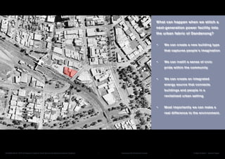 What can happen when we stitch a
                                                                                                                                                  next-generation power facility into
                                                                                                                                                  the urban fabric of Dandenong?


                                                                                                                                                  •   We can create a new building type
                                                                                                                                                      that captures people’s imagination


                                                                                                                                                  •   We can instill a sense of civic
                                                                                                                                                      pride within the community


                                                                                                                                                  •   We can create an integrated
                                                                                                                                                      energy source that connects
                                                                                                                                                      buildings and people in a
                                                                                                                                                      revitalized urban setting


                                                                                                                                                  •   Most importantly we can make a
                                                                                                                                                      real difference to the environment.




VICURBAN Ref No: RCDT132 Request for Quote for Central Services Hub Building Architectural Guidelines   |   Dandenong CSH Architectural Concept          |               Di Mase Architects + Katsieris Origami
 