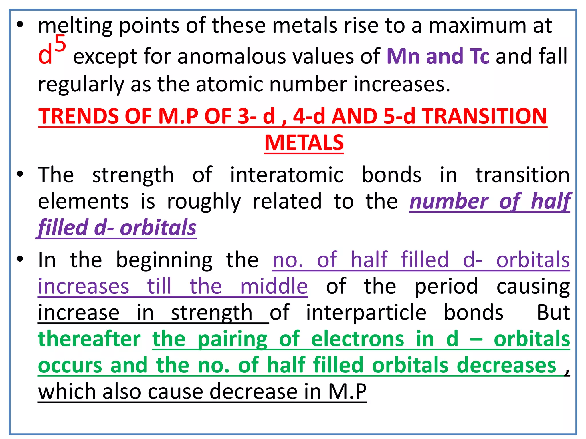 • melting points of these metals rise to a maximum at
d5 except for anomalous values of Mn and Tc and fall
regularly as the atomic number increases.
TRENDS OF M.P OF 3- d , 4-d AND 5-d TRANSITION
METALS
• The strength of interatomic bonds in transition
elements is roughly related to the number of half
filled d- orbitals
• In the beginning the no. of half filled d- orbitals
increases till the middle of the period causing
increase in strength of interparticle bonds But
thereafter the pairing of electrons in d – orbitals
occurs and the no. of half filled orbitals decreases ,
which also cause decrease in M.P
 