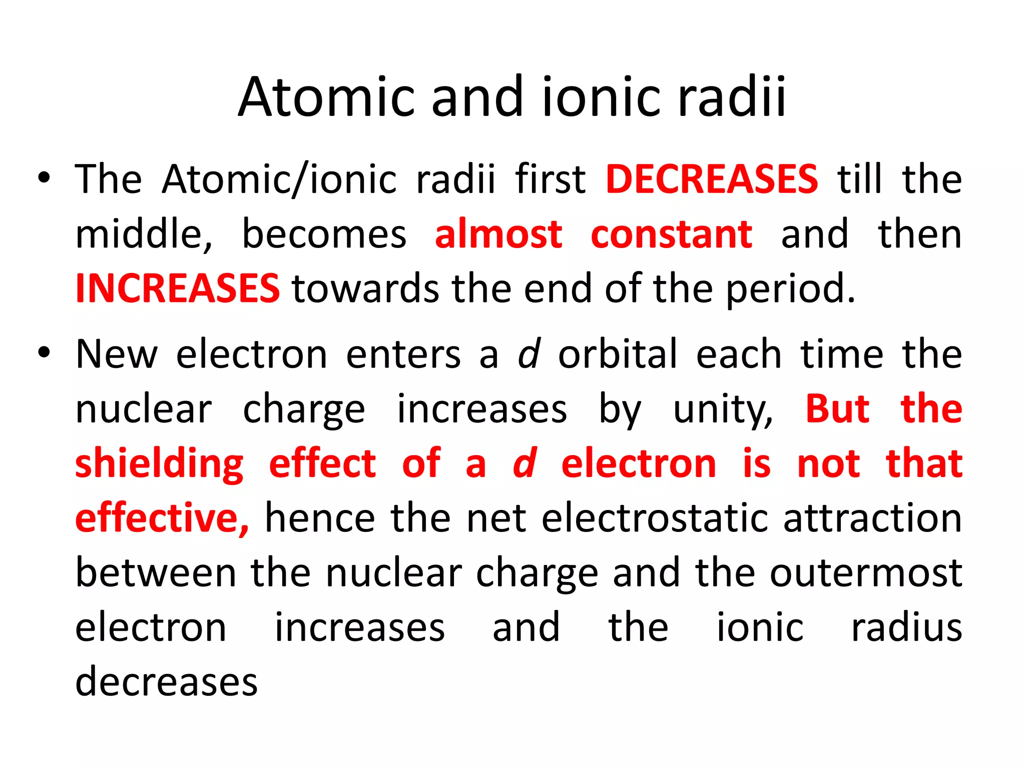 Atomic and ionic radii
• The Atomic/ionic radii first DECREASES till the
middle, becomes almost constant and then
INCREASES towards the end of the period.
• New electron enters a d orbital each time the
nuclear charge increases by unity, But the
shielding effect of a d electron is not that
effective, hence the net electrostatic attraction
between the nuclear charge and the outermost
electron increases and the ionic radius
decreases
 