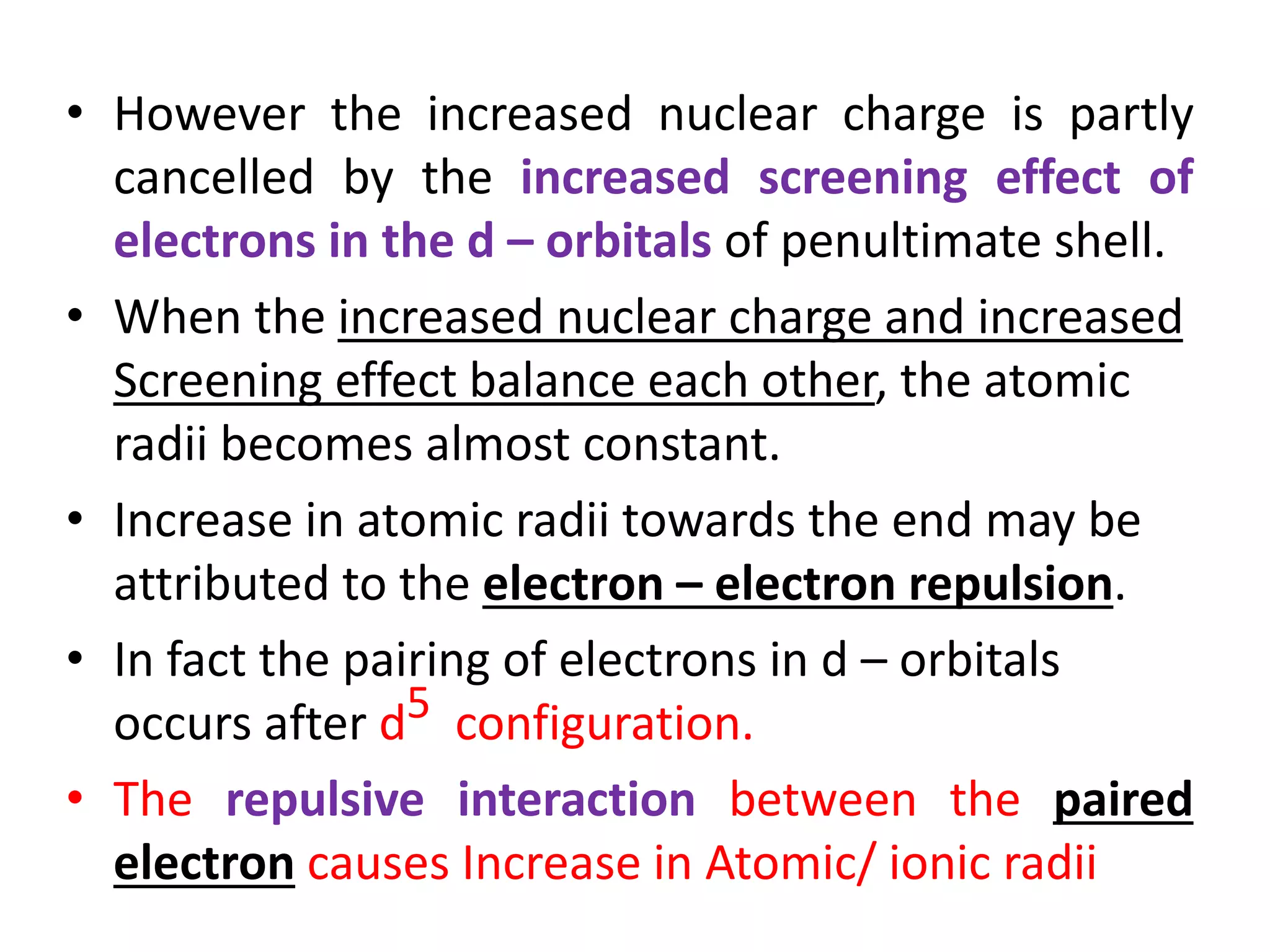 • However the increased nuclear charge is partly
cancelled by the increased screening effect of
electrons in the d – orbitals of penultimate shell.
• When the increased nuclear charge and increased
Screening effect balance each other, the atomic
radii becomes almost constant.
• Increase in atomic radii towards the end may be
attributed to the electron – electron repulsion.
• In fact the pairing of electrons in d – orbitals
occurs after d5 configuration.
• The repulsive interaction between the paired
electron causes Increase in Atomic/ ionic radii
 