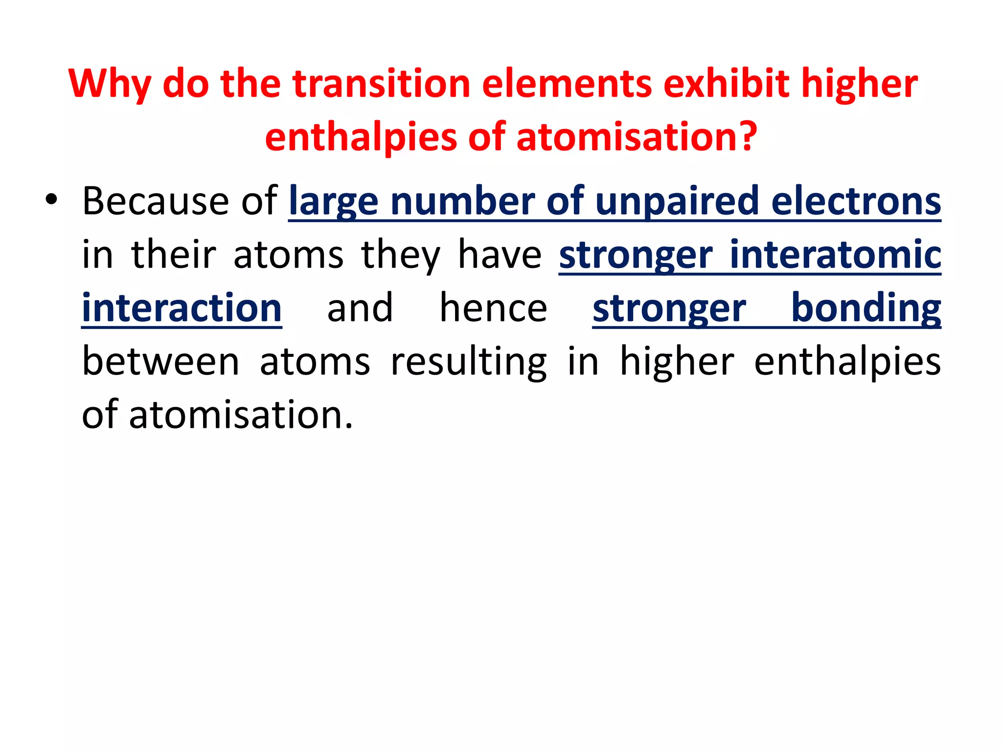 Why do the transition elements exhibit higher
enthalpies of atomisation?
• Because of large number of unpaired electrons
in their atoms they have stronger interatomic
interaction and hence stronger bonding
between atoms resulting in higher enthalpies
of atomisation.
 