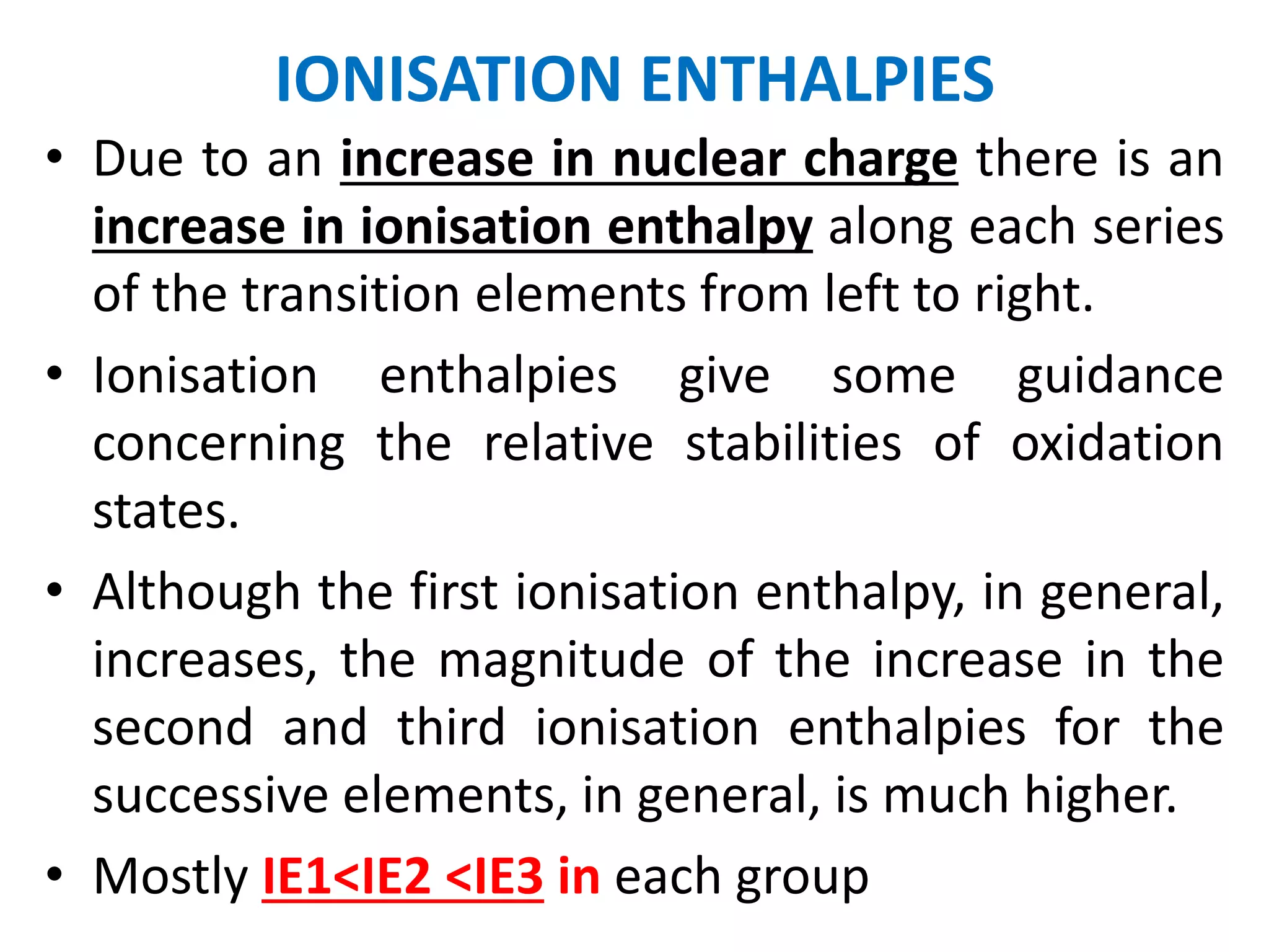 IONISATION ENTHALPIES
• Due to an increase in nuclear charge there is an
increase in ionisation enthalpy along each series
of the transition elements from left to right.
• Ionisation enthalpies give some guidance
concerning the relative stabilities of oxidation
states.
• Although the first ionisation enthalpy, in general,
increases, the magnitude of the increase in the
second and third ionisation enthalpies for the
successive elements, in general, is much higher.
• Mostly IE1<IE2 <IE3 in each group
 