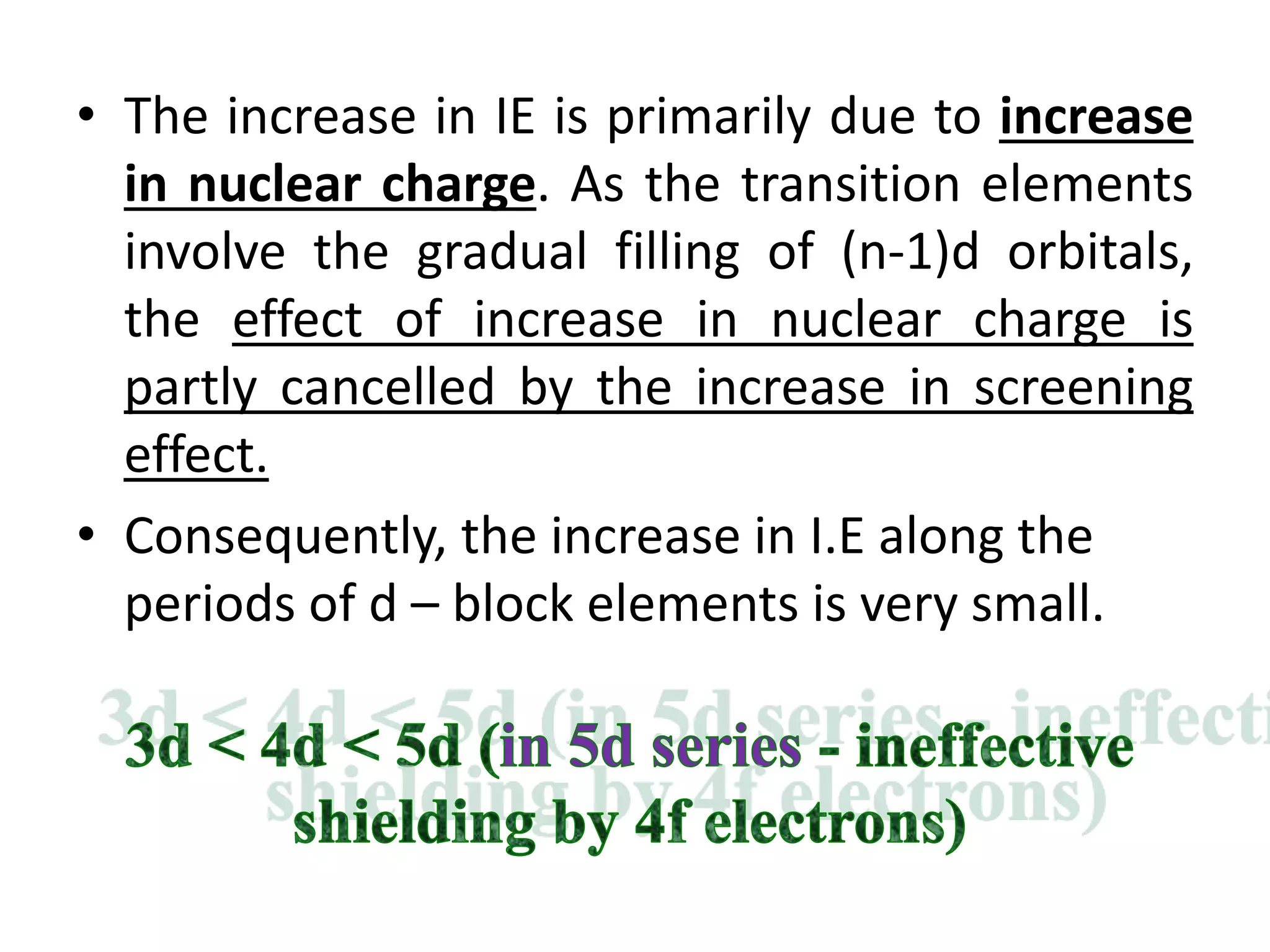 • The increase in IE is primarily due to increase
in nuclear charge. As the transition elements
involve the gradual filling of (n-1)d orbitals,
the effect of increase in nuclear charge is
partly cancelled by the increase in screening
effect.
• Consequently, the increase in I.E along the
periods of d – block elements is very small.
 