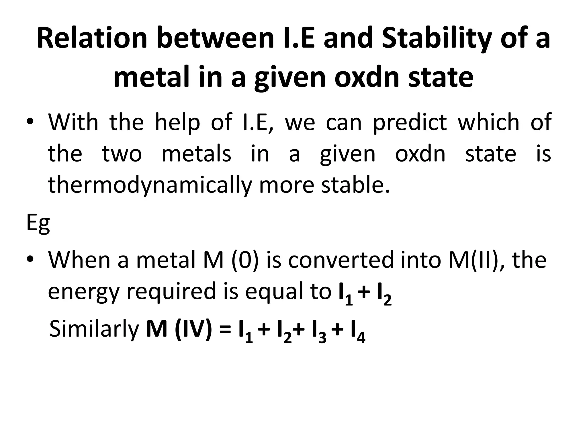 Relation between I.E and Stability of a
metal in a given oxdn state
• With the help of I.E, we can predict which of
the two metals in a given oxdn state is
thermodynamically more stable.
Eg
• When a metal M (0) is converted into M(II), the
energy required is equal to I1 + I2
Similarly M (IV) = I1 + I2+ I3 + I4
 