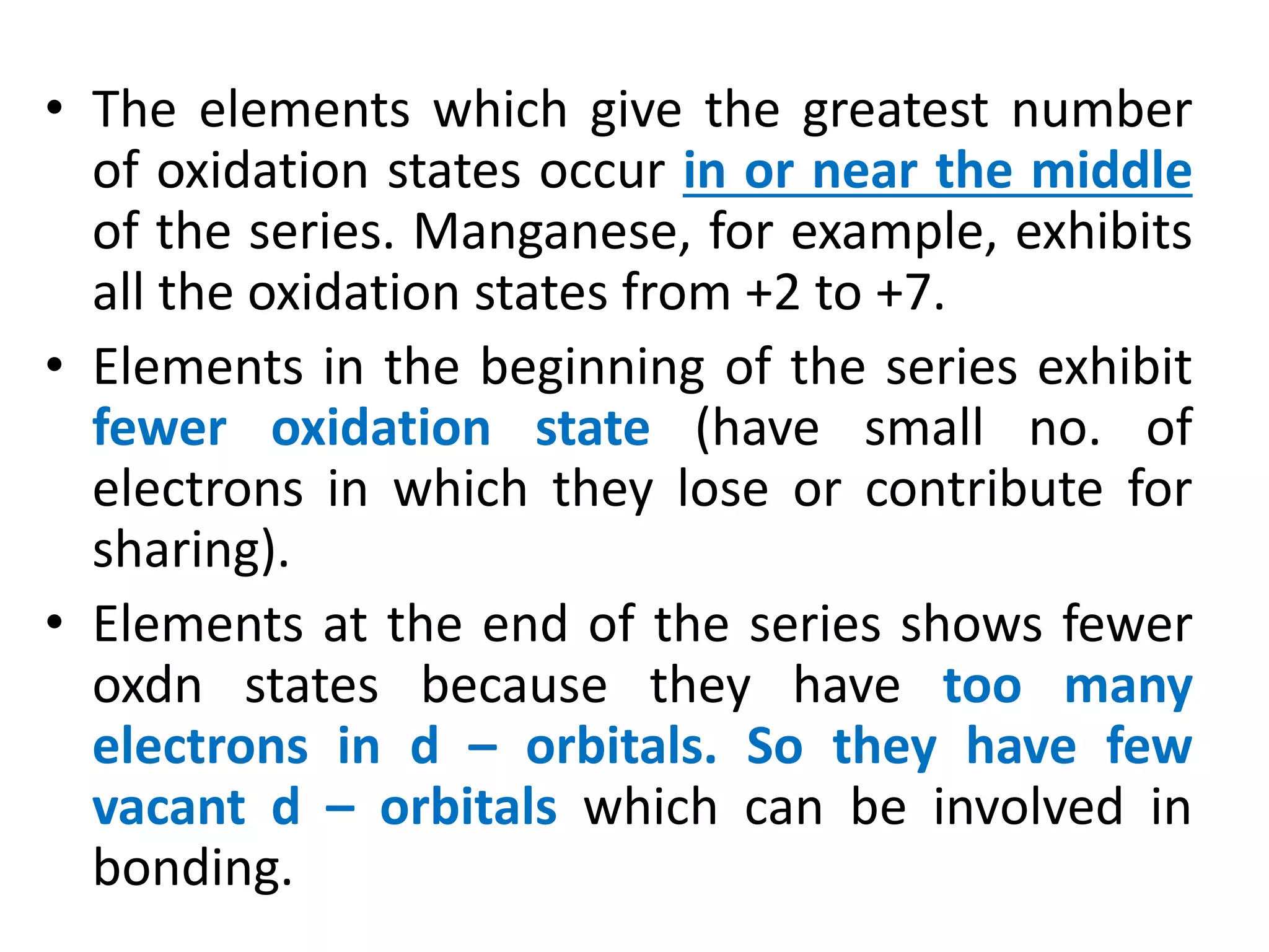 • The elements which give the greatest number
of oxidation states occur in or near the middle
of the series. Manganese, for example, exhibits
all the oxidation states from +2 to +7.
• Elements in the beginning of the series exhibit
fewer oxidation state (have small no. of
electrons in which they lose or contribute for
sharing).
• Elements at the end of the series shows fewer
oxdn states because they have too many
electrons in d – orbitals. So they have few
vacant d – orbitals which can be involved in
bonding.
 