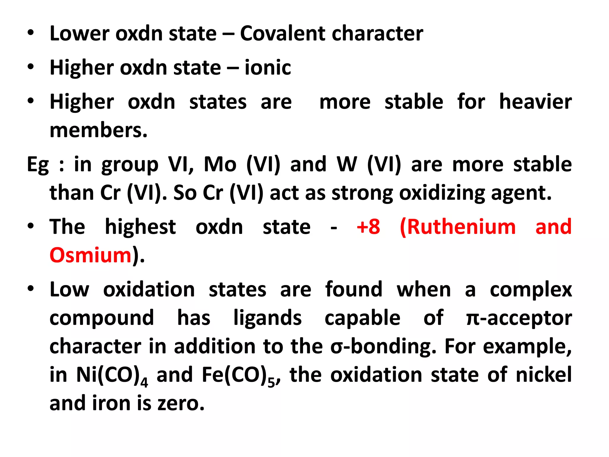 • Lower oxdn state – Covalent character
• Higher oxdn state – ionic
• Higher oxdn states are more stable for heavier
members.
Eg : in group VI, Mo (VI) and W (VI) are more stable
than Cr (VI). So Cr (VI) act as strong oxidizing agent.
• The highest oxdn state - +8 (Ruthenium and
Osmium).
• Low oxidation states are found when a complex
compound has ligands capable of π-acceptor
character in addition to the σ-bonding. For example,
in Ni(CO)4 and Fe(CO)5, the oxidation state of nickel
and iron is zero.
 
