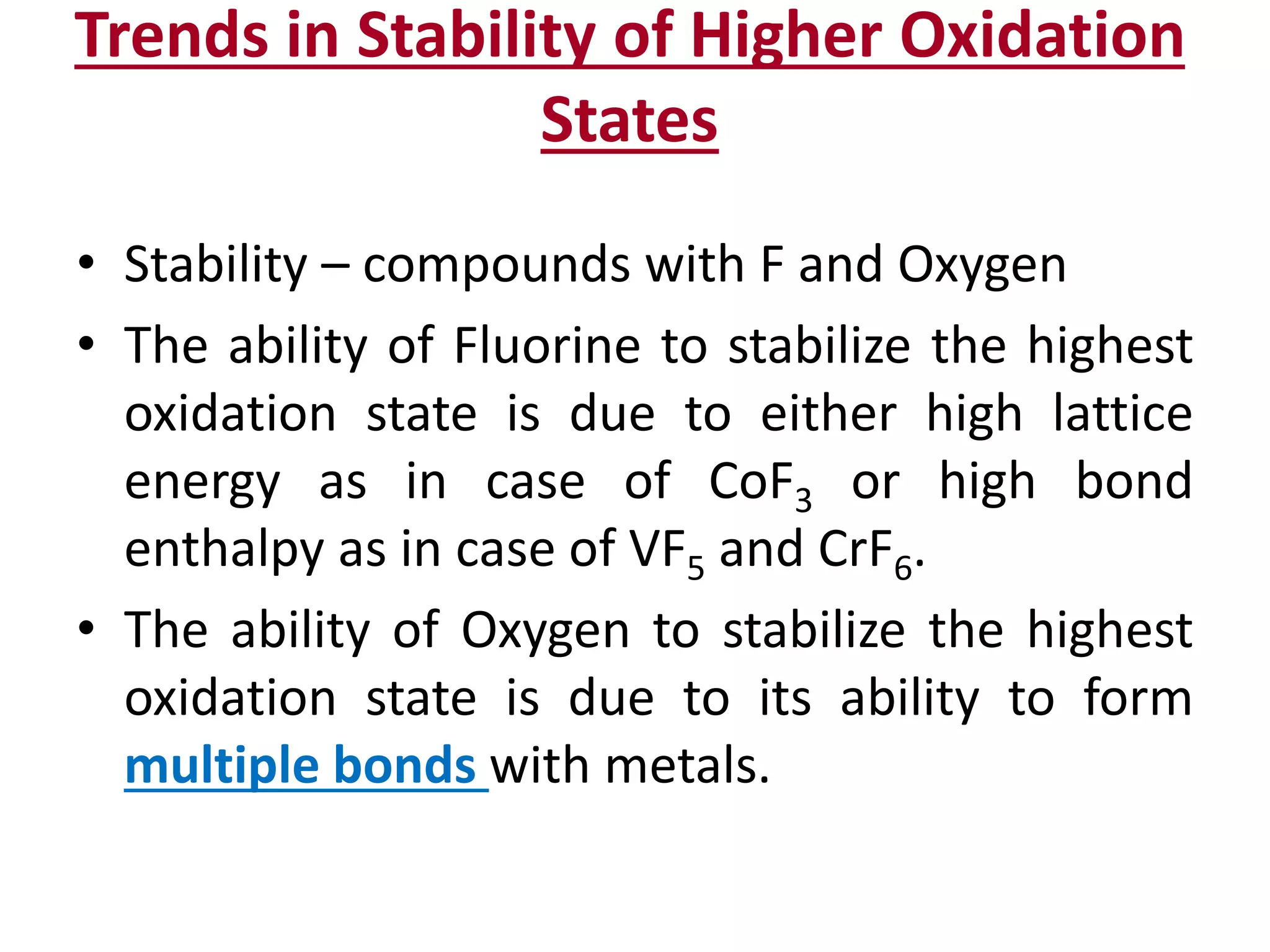 Trends in Stability of Higher Oxidation
States
• Stability – compounds with F and Oxygen
• The ability of Fluorine to stabilize the highest
oxidation state is due to either high lattice
energy as in case of CoF3 or high bond
enthalpy as in case of VF5 and CrF6.
• The ability of Oxygen to stabilize the highest
oxidation state is due to its ability to form
multiple bonds with metals.
 