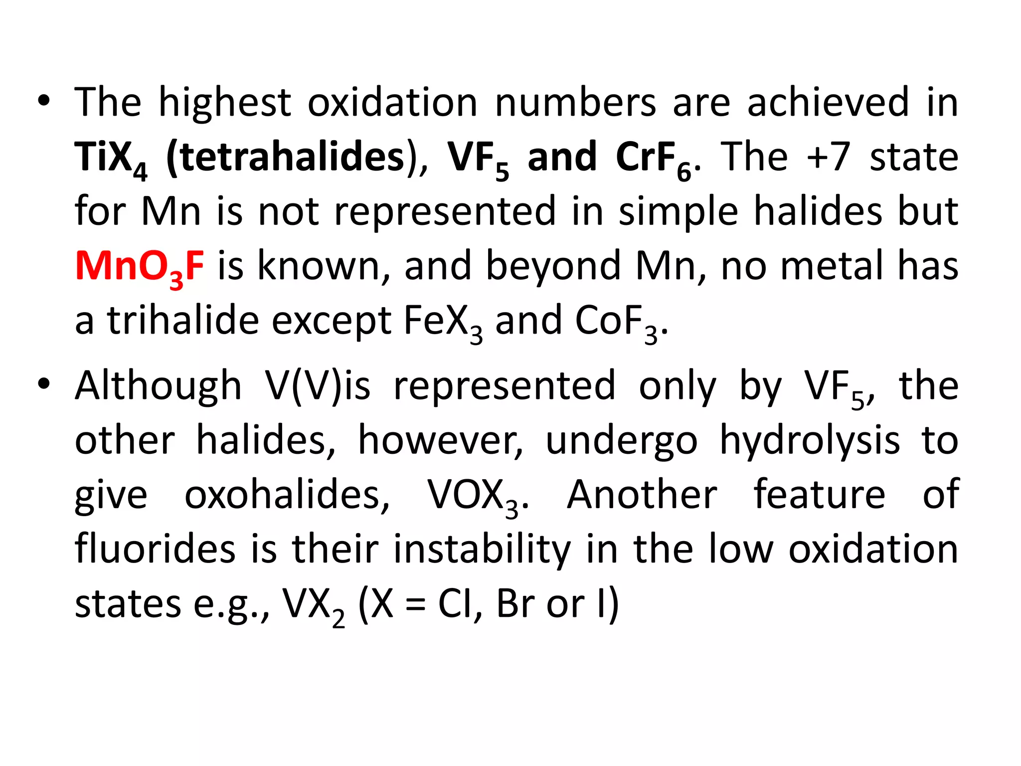 • The highest oxidation numbers are achieved in
TiX4 (tetrahalides), VF5 and CrF6. The +7 state
for Mn is not represented in simple halides but
MnO3F is known, and beyond Mn, no metal has
a trihalide except FeX3 and CoF3.
• Although V(V)is represented only by VF5, the
other halides, however, undergo hydrolysis to
give oxohalides, VOX3. Another feature of
fluorides is their instability in the low oxidation
states e.g., VX2 (X = CI, Br or I)
 
