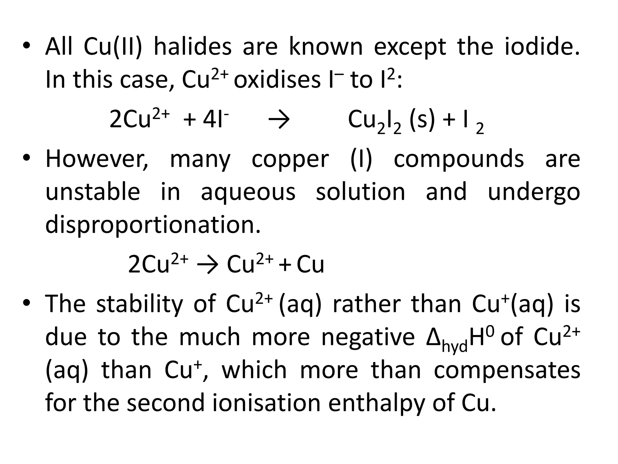 • All Cu(II) halides are known except the iodide.
In this case, Cu2+ oxidises I– to I2:
2Cu2+ + 4I- → Cu2I2 (s) + I 2
• However, many copper (I) compounds are
unstable in aqueous solution and undergo
disproportionation.
2Cu2+ → Cu2+ + Cu
• The stability of Cu2+ (aq) rather than Cu+(aq) is
due to the much more negative ΔhydH0 of Cu2+
(aq) than Cu+, which more than compensates
for the second ionisation enthalpy of Cu.
 